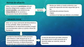 Normas de valuación
Deben reconocerse provisiones sólo por
aquellas obligaciones surgidas a raíz de
sucesos pasados, cuya existencia sea
independiente de las acciones u
operaciones futuras de la entidad.
Ejemplos
• Multas por daños al medio ambiente o por
costos de reparación de éste requeridos por la
ley.
• Contratos de servicios futuros
• Litigios
• Cambios en las leyes que afecten a la entidad
Valuación inicial
debe ser la mejor estimación del desembolso y
la más confiable. Debe considerarse la
variabilidad en los desenlaces posibles (riesgo)
y la incertidumbre sobre su cuantía o fecha de
liquidación.
Cuando los desembolsos están previstos
para llevarse a cabo después de los 12
meses posteriores a la fecha del estado de
situación financiera, el efecto financiero
producido por el descuento es importante.
La tasa de descuento que debe utilizarse
para determinar el valor presente de la
provisión debe ser nominal, antes de
impuestos,
 