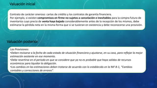 Contrato de carácter oneroso: cartas de crédito y los contratos de garantía financiera.
Por ejemplo, si existen compromisos en firme no sujetos a cancelación e inevitables para la compra futura de
inventarios cuyo precio de venta haya bajado considerablemente antes de la recepción de los mismos, debe
estimarse la pérdida neta en la misma forma que si se tuvieran en existencia y debe reconocerse una provisión.
Valuación inicial
Las Provisiones:
•Deben revisarse a la fecha de cada estado de situación financiera y ajustarse, en su caso, para reflejar la mejor
estimación existente en ese momento.
•Debe revertirse en el periodo en que se considere que ya no es probable que haya salidas de recursos
económicos para liquidar la obligación.
•Los cambios en las estimaciones deben tratarse de acuerdo con lo establecido en la NIF B-1, “Cambios
contables y correcciones de errores”.
Valuación posterior
 