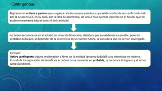 Representan activos o pasivos que surgen a raíz de sucesos pasados, cuya existencia ha de ser confirmada sólo
por la ocurrencia o, en su caso, por la falta de ocurrencia, de uno o más eventos inciertos en el futuro, que no
están enteramente bajo el control de la entidad.
Contingencias
no deben reconocerse en el estado de situación financiera, debido a que su existencia es posible, pero no
probable dado que, al depender de la ocurrencia de un evento futuro, se considera que no se han devengado.
Ejemplo:
Activo contingente: alguna reclamación a favor de la entidad (proceso judicial) cuyo desenlace es incierto.
Cuando la incorporación de beneficios económicos se convierta en probable, se reconoce el ingreso y el activo
correspondiente.
 
