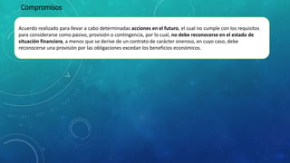 Acuerdo realizado para llevar a cabo determinadas acciones en el futuro, el cual no cumple con los requisitos
para considerarse como pasivo, provisión o contingencia, por lo cual, no debe reconocerse en el estado de
situación financiera, a menos que se derive de un contrato de carácter oneroso, en cuyo caso, debe
reconocerse una provisión por las obligaciones excedan los beneficios económicos.
Compromisos
 