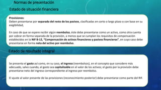 Provisiones:
Deben presentarse por separado del resto de los pasivos, clasificadas en corto o largo plazo o con base en su
exigibilidad,
En caso de que se espere recibir algún reembolso, éste debe presentarse como un activo, como otra cuenta
por cobrar en forma separada de la provisión, a menos que se cumplan los requisitos de compensación
establecidos en la NIF B-12, “Compensación de activos financieros y pasivos financieros”, en cuyo caso debe
presentarse en forma neta del activo por reembolso.
Normas de presentación
Estado de situación financiera
Estado de resultado integral
Se presenta el gasto así como, en su caso, el ingreso (reembolsos), en el concepto que considere más
adecuado, salvo cuando, el gasto sea capitalizable en el valor de los activos; el gasto por la provisión debe
presentarse neto del ingreso correspondiente al ingreso por reembolso.
El ajuste al valor presente de las provisiones (reconocimiento posterior) debe presentarse como parte del RIF.
 