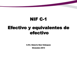 NIF C-1
Efectivo y equivalentes de
efectivo
C.P.C. Roberto Ruíz Velázquez
Diciembre 2013
 