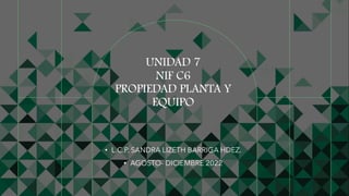 UNIDAD 7
NIF C6
PROPIEDAD PLANTA Y
EQUIPO
• L.C.P. SANDRA LIZETH BARRIGA HDEZ.
• AGOSTO- DICIEMBRE 2022
 