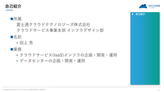 Copyright 2018 FUJITSU CLOUD TECHNOLOGIES LIMITED
自己紹介
所属
富士通クラウドテクノロジーズ株式会社
クラウドサービス事業本部 インフラデザイン部
名前
• 田上 亮
業務
• クラウド...