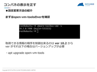 Copyright 2018 FUJITSU CLOUD TECHNOLOGIES LIMITED
コンパネの表示を正す
■設定変更方法の紹介
まずはopen-vm-toolsのverを確認
取得できる情報の順序を制御出来るのは ver 10.2 から
ver がそれ以下の場合はバージョンアップが必要
・apt upgrade open-vm-tools
 