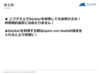 Copyright 2018 FUJITSU CLOUD TECHNOLOGIES LIMITED
■ ニフクラ上でDockerを利用しても全然大丈夫！
利用規約違反にはあたりません！
■Dockerを利用する際はopen-vm-toolsの設定を
入れるとより快適に！
まとめ
 