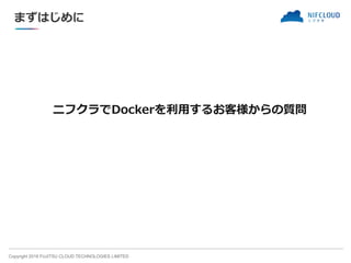 Copyright 2018 FUJITSU CLOUD TECHNOLOGIES LIMITED
ニフクラでDockerを利用するお客様からの質問
まずはじめに
 