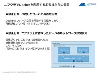 Copyright 2018 FUJITSU CLOUD TECHNOLOGIES LIMITED
ニフクラでDockerを利用するお客様からの質問
■禁止行為: 作成したサーバの再仮想行為
Dockerはリソース空間を隔離する仕組みであり、
再仮想化しているわけではないのでOK!
■禁止行為: ニフクラ上に作成したサーバのネットワーク設定変更
仮想ブリッジに付与される仮想MACで
直接通信を行うような設定を
しなければOK!
(実MACに付与されているIPでNATする)
dkcerhost
コンテナA
docker0(仮想ブリッジ)
コンテナB
Docker Host
Docker network
NIC 10.104.62.253
172.17.0.1
 