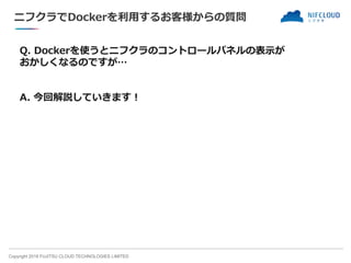 Copyright 2018 FUJITSU CLOUD TECHNOLOGIES LIMITED
ニフクラでDockerを利用するお客様からの質問
Q. Dockerを使うとニフクラのコントロールパネルの表示が
おかしくなるのですが…
A. 今回解説していきます！
 