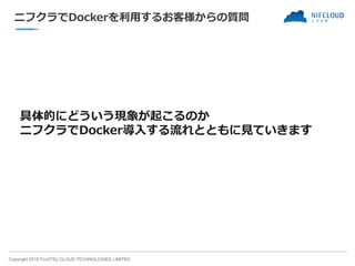 Copyright 2018 FUJITSU CLOUD TECHNOLOGIES LIMITED
ニフクラでDockerを利用するお客様からの質問
具体的にどういう現象が起こるのか
ニフクラでDocker導入する流れとともに見ていきます
 
