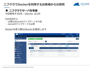 Copyright 2018 FUJITSU CLOUD TECHNOLOGIES LIMITED
ニフクラでDockerを利用するお客様からの質問
■ ニフクラでサーバを準備
今回使用するOS : Ubuntu 16.04
CentOSだと
- 必要なServiceのアップデートが大変
- kernelのアップデートも必要
Dockerを使う際はUbuntuを推奨します
 
