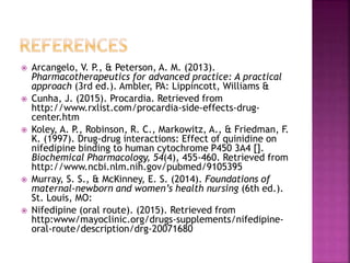  Arcangelo, V. P., & Peterson, A. M. (2013).
Pharmacotherapeutics for advanced practice: A practical
approach (3rd ed.). Ambler, PA: Lippincott, Williams &
 Cunha, J. (2015). Procardia. Retrieved from
http://www.rxlist.com/procardia-side-effects-drug-
center.htm
 Koley, A. P., Robinson, R. C., Markowitz, A., & Friedman, F.
K. (1997). Drug-drug interactions: Effect of quinidine on
nifedipine binding to human cytochrome P450 3A4 [].
Biochemical Pharmacology, 54(4), 455-460. Retrieved from
http://www.ncbi.nlm.nih.gov/pubmed/9105395
 Murray, S. S., & McKinney, E. S. (2014). Foundations of
maternal-newborn and women’s health nursing (6th ed.).
St. Louis, MO:
 Nifedipine (oral route). (2015). Retrieved from
http:www/mayoclinic.org/drugs-supplements/nifedipine-
oral-route/description/drg-20071680
 