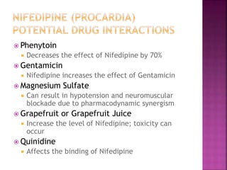  Phenytoin
 Decreases the effect of Nifedipine by 70%
 Gentamicin
 Nifedipine increases the effect of Gentamicin
 Magnesium Sulfate
 Can result in hypotension and neuromuscular
blockade due to pharmacodynamic synergism
 Grapefruit or Grapefruit Juice
 Increase the level of Nifedipine; toxicity can
occur
 Quinidine
 Affects the binding of Nifedipine
 