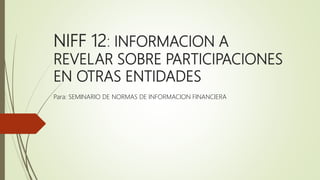 NIFF 12: INFORMACION A
REVELAR SOBRE PARTICIPACIONES
EN OTRAS ENTIDADES
Para: SEMINARIO DE NORMAS DE INFORMACION FINANCIERA
 