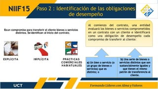 Paso 2 : Identificación de las obligaciones
de desempeño
NIIF15
Al comienzo del contrato, una entidad
evaluará los bienes o servicios comprometidos
en un contrato con un cliente e identificará
como una obligación de desempeño cada
compromiso de transferir al cliente:
 
