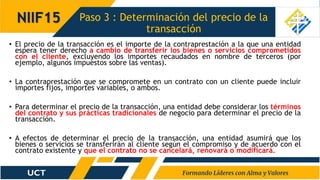 Paso 3 : Determinación del precio de la
transacción
NIIF15
• El precio de la transacción es el importe de la contraprestación a la que una entidad
espera tener derecho a cambio de transferir los bienes o servicios comprometidos
con el cliente, excluyendo los importes recaudados en nombre de terceros (por
ejemplo, algunos impuestos sobre las ventas).
• La contraprestación que se compromete en un contrato con un cliente puede incluir
importes fijos, importes variables, o ambos.
• Para determinar el precio de la transacción, una entidad debe considerar los términos
del contrato y sus prácticas tradicionales de negocio para determinar el precio de la
transacción.
• A efectos de determinar el precio de la transacción, una entidad asumirá que los
bienes o servicios se transferirán al cliente según el compromiso y de acuerdo con el
contrato existente y que el contrato no se cancelará, renovará o modificará.
 
