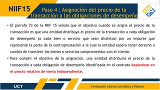 Paso 4 : Asignación del precio de la
transacción a las obligaciones de desempeño
NIIF15
• El párrafo 73 de la NIIF 15 señala que el objetivo cuando se asigna el precio de la
transacción es que una entidad distribuya el precio de la transacción a cada obligación
de desempeño (a cada bien o servicio que sean distintos) por un importe que
represente la parte de la contraprestación a la cual la entidad espera tener derecho a
cambio de transferir los bienes o servicios comprometidos con el cliente.
• Para cumplir el objetivo de la asignación, una entidad distribuirá el precio de la
transacción a cada obligación de desempeño identificada en el contrato basándose en
el precio relativo de venta independiente.
 