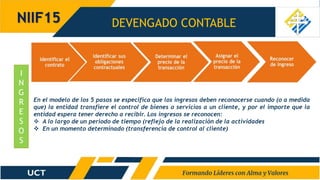 DEVENGADO CONTABLE
NIIF15
I
N
G
R
E
S
O
S
En el modelo de los 5 pasos se especifica que los ingresos deben reconocerse cuando (o a medida
que) la entidad transfiere el control de bienes o servicios a un cliente, y por el importe que la
entidad espera tener derecho a recibir. Los ingresos se reconocen:
 A lo largo de un periodo de tiempo (reflejo de la realización de la actividades
 En un momento determinado (transferencia de control al cliente)
 