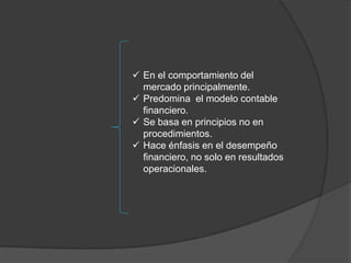  En el comportamiento del
  mercado principalmente.
 Predomina el modelo contable
  financiero.
 Se basa en principios no en
  procedimientos.
 Hace énfasis en el desempeño
  financiero, no solo en resultados
  operacionales.
 