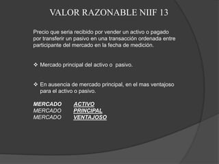 VALOR RAZONABLE NIIF 13

Precio que seria recibido por vender un activo o pagado
por transferir un pasivo en una transacción ordenada entre
participante del mercado en la fecha de medición.


 Mercado principal del activo o pasivo.


 En ausencia de mercado principal, en el mas ventajoso
  para el activo o pasivo.

MERCADO         ACTIVO
MERCADO         PRINCIPAL
MERCADO         VENTAJOSO
 