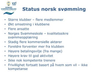 Status norsk svømming
• Større klubber – flere medlemmer
• Økt omsetning i klubbene
• Flere ansatte
• Norges Svømmeskole – kvalitetssikre
svømmeopplæring
• Stadig flere kommersielle aktører
• Foreldre forventer mer fra klubben
• Høyere betalingsvilje (fra mange)
• Høyere krav til god aktivitet
• Ikke nok kompetente trenere
• Frivillighet fortsatt basert på hvem som vil – ikke
kompetanse
 
