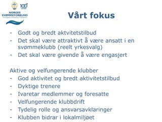 Vårt fokus
- Godt og bredt aktvitetstilbud
- Det skal være attraktivt å være ansatt i en
svømmeklubb (reelt yrkesvalg)
- Det skal være givende å være engasjert
Aktive og velfungerende klubber
- God aktivitet og bredt aktivitetstilbud
- Dyktige trenere
- Ivaretar medlemmer og foresatte
- Velfungerende klubbdrift
- Tydelig rolle og ansvarsavklaringer
- Klubben bidrar i lokalmiljøet
 