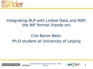 Integrating NLP with Linked Data and RDF: 
the NIF format (hands on) 
Ciro Baron Neto 
Ph.D student at University of Leipzig 
Building the Multilingual Web of Data – ISWC 
10/20/14 tutorial 
1 
 