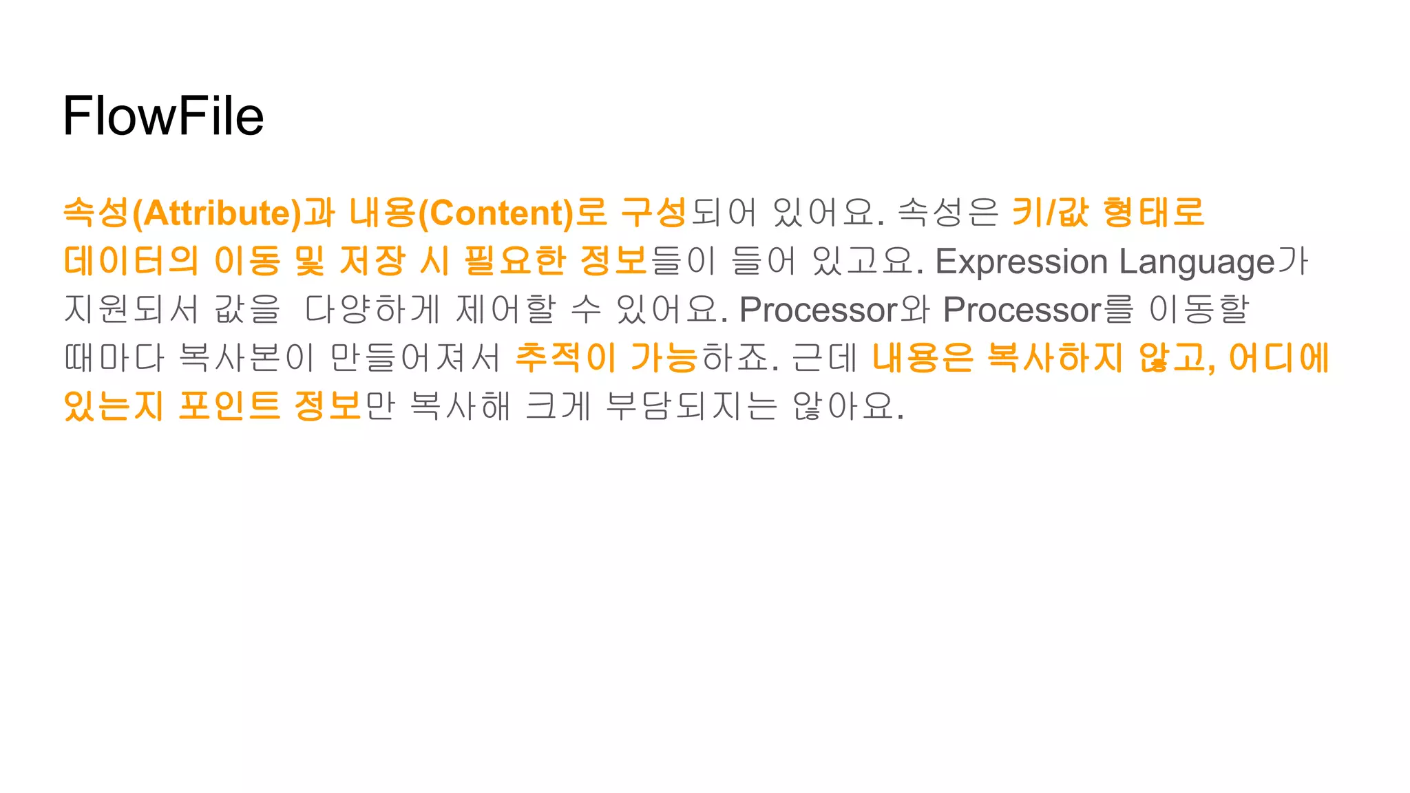 FlowFile
속성(Attribute)과 내용(Content)로 구성되어 있어요. 속성은 키/값 형태로
데이터의 이동 및 저장 시 필요한 정보들이 들어 있고요. Expression Language가
지원되서 값을 다양하게 제어할 수 있어요. Processor와 Processor를 이동할
때마다 복사본이 만들어져서 추적이 가능하죠. 근데 내용은 복사하지 않고, 어디에
있는지 포인트 정보만 복사해 크게 부담되지는 않아요.
 