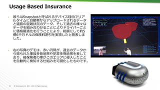 12	 ©	Hortonworks	Inc.	2011	–	2016.	All	Rights	Reserved	
Usage Based Insurance
•  彼らはSnapshotと呼ばれるデバイス経由でリア
ルタイムに⾃動⾞からアップロードされるデータ
と道路の混雑状況のデータ、そして過去の様々な
データを組み合わせることによりドライバーごと
に価格最適化を⾏うことにより、総額にして約5
億6千万ドルの保険料割引を実現したと発表しま
した。
•  右の写真のデモは、⾚い円筒が、過去のデータか
ら得られた事故多発地帯や犯罪多発地帯を表して
おり、被保険者の⾞がこのエリアに侵⼊したこと
を⾃動的に検知する仕組みを可視化したものです。
 