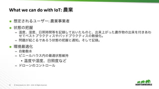 14	 ©	Hortonworks	Inc.	2011	–	2016.	All	Rights	Reserved	
What	we	can	do	with	IoT:	農業	
Ã  想定されるユーザー:	農業事業者	
Ã  状態の把握	
–  温度、湿度、日照時間等を記録しておいたものと、出来上がった農作物の出来を付きあわ
せてベストプラクティスやバッドプラクティスの数値化。	
–  問題が起こるであろう状態の把握と通知。そして記録。	
Ã  環境最適化	
–  自動散水	
–  ビニールハウス内の最適状態維持	
•  温度や湿度、日照度など	
–  ドローンのコントロール	
 