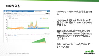 34	 ©	Hortonworks	Inc.	2011	–	2016.	All	Rights	Reserved	
BI的な分析	
•  SparkならZeppelinでもある程度でき
る	
•  Hiveserver2やSpark	Thrij	Serverを
使えばJDBC経由でSpark	SQLやHive
が使える	
•  最近だとDruidも流行ってきてるっ
ぽい。（Hadoop	SummitでもYahooと
かNellixのアーキテクチャの絵に
出てきた）	
•  他にもHAWQやPrestoなどMPPデー
タベースとか	
 