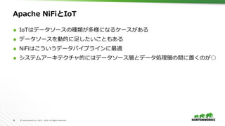 38	 ©	Hortonworks	Inc.	2011	–	2016.	All	Rights	Reserved	
Apache NiFiとIoT
Ã  IoTはデータソースの種類が多様になるケースがある
Ã  データソースを動的に⾜したいこともある
Ã  NiFiはこういうデータパイプラインに最適
Ã  システムアーキテクチャ的にはデータソース層とデータ処理層の間に置くのが○
 