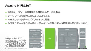 40	 ©	Hortonworks	Inc.	2011	–	2016.	All	Rights	Reserved	
Apache NiFiとIoT
Ã  IoTはデータソースの種類が多様になるケースがある
Ã  データソースを動的に⾜したいこともある
Ã  NiFiはこういうデータパイプラインに最適
Ã  システムアーキテクチャ的にはデータソース層とデータ処理層の間に置くのが○
HDF	
Hadoop	
HDFS	
HBase	 Hive	 SOLR	
YARN	
Storm	
Service	
Manageme
nt	/	
Workﬂow	
SIEM	
Spark	
Raw	Network	Stream	
Network	Metadata	
Stream	
Data	Stores	
Syslog	
Raw	ApplicaAon	Logs	
Other	Streaming	
Telemetry	
※Fluentd的にアプリ
ケーション・サーバーか
らのログ回収エージェン
トとしても使えるけれど
も、これはまた別の話
 