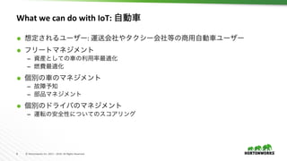 8	 ©	Hortonworks	Inc.	2011	–	2016.	All	Rights	Reserved	
What	we	can	do	with	IoT:	自動車	
Ã  想定されるユーザー:	運送会社やタクシー会社等の商用自動車ユーザー	
Ã  フリートマネジメント	
–  資産としての車の利用率最適化
–  燃費最適化	
Ã  個別の車のマネジメント	
–  故障予知	
–  部品マネジメント	
Ã  個別のドライバのマネジメント	
–  運転の安全性についてのスコアリング	
 