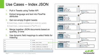Page 17 © Hortonworks Inc. 2011 – 2015. All Rights Reserved
Use Cases – Index JSON
1.  Pull in Tweets using Twitter API
2.  Extract language and text into FlowFile
attributes
3.  Get non-empty English tweets
${twitter.text:isEmpty():not():and(
${twitter.lang:equals("en")})}
4.  Merge together JSON documents based on
quantity, or time
5.  Use dynamic field mappings to select fields for
indexing:
 