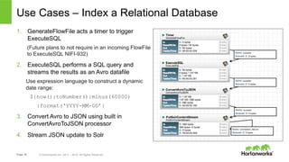 Page 18 © Hortonworks Inc. 2011 – 2015. All Rights Reserved
Use Cases – Index a Relational Database
1.  GenerateFlowFile acts a timer to trigger
ExecuteSQL
(Future plans to not require in an incoming FlowFile
to ExecuteSQL NIFI-932)
2.  ExecuteSQL performs a SQL query and
streams the results as an Avro datafile
Use expression language to construct a dynamic
date range:
${now():toNumber():minus(60000)
:format(‘YYYY-MM-DD’}
3.  Convert Avro to JSON using built in
ConvertAvroToJSON processor
4.  Stream JSON update to Solr
 