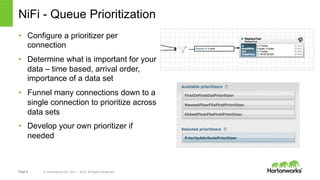 Page 9 © Hortonworks Inc. 2011 – 2015. All Rights Reserved
NiFi - Queue Prioritization
•  Configure a prioritizer per
connection
•  Determine what is important for your
data – time based, arrival order,
importance of a data set
•  Funnel many connections down to a
single connection to prioritize across
data sets
•  Develop your own prioritizer if
needed
 