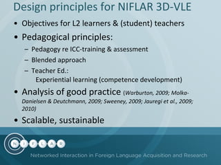 Design principles for NIFLAR  3D-VLE Objectives for L2 learners  &  (student) teachers  Pedagogical principles:  Pedagogy re ICC-training & assessment  Blended approach Teacher Ed.:  Experiential learning (competence development) Analysis of good practice  ( Warburton, 2009; Molka-Danielsen & Deutchmann, 2009; Sweeney, 2009; Jauregi et al., 2009; 2010) Scalable, sustainable   