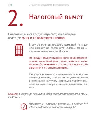 О налоге на имущество физических лиц10 |
2.	Налоговый вычет
Налоговый вычет предусматривает, что в каждой
квартире 20 кв. м не облагаются налогом.
В  случае если вы  владеете комнатой, то  в  ва-
шей комнате не  облагаются налогом 10 кв. м,
а если жилым домом, то 50 кв. м.
На каждый объект недвижимости предоставляет-
ся один налоговый вычет, он не зависит от коли-
чества собственников и от того, относятся ли соб-
ственники к льготной категории.
Кадастровая стоимость недвижимости в налого-
вом уведомлении, которое вы получите по почте
с квитанцией на уплату налога, уже будет умень-
шена на кадастровую стоимость налогового вы-
чета.
Пример: в квартире площадью 60 кв. м облагаются налогом толь-
ко 40 кв. м.
Подробнее о  налоговом вычете см. в разделе №7
«Часто задаваемых вопросов» на стр.37.?
 