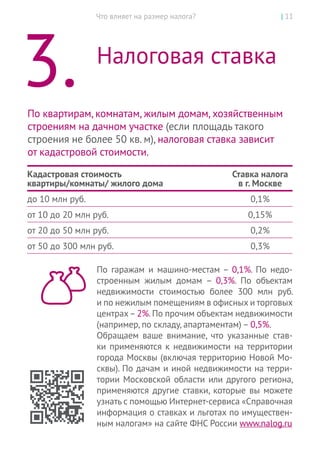 Что влияет на размер налога? | 11
3.	 Налоговая ставка
По квартирам, комнатам, жилым домам, хозяйственным
строениям на дачном участке (если площадь такого
строения не более 50 кв. м), налоговая ставка зависит
от кадастровой стоимости.
Кадастровая стоимость
квартиры/комнаты/ жилого дома
Ставка налога
в г. Москве
до 10 млн руб. 0,1%
от 10 до 20 млн руб. 0,15%
от 20 до 50 млн руб. 0,2%
от 50 до 300 млн руб. 0,3%
По  гаражам и  машино-местам – 0,1%. По  недо-
строенным жилым домам – 0,3%. По  объектам
недвижимости стоимостью более 300 млн руб.
и по нежилым помещениям в офисных и торговых
центрах–2%.По прочим объектам недвижимости
(например, по складу, апартаментам) – 0,5%.
Обращаем ваше внимание, что указанные став-
ки применяются к недвижимости на территории
города Москвы (включая территорию Новой Мо-
сквы). По дачам и иной недвижимости на терри-
тории Московской области или другого региона,
применяются другие ставки, которые вы можете
узнать с помощью Интернет-сервиса «Справочная
информация о ставках и льготах по имуществен-
ным налогам» на сайте ФНС России www.nalog.ru
 
