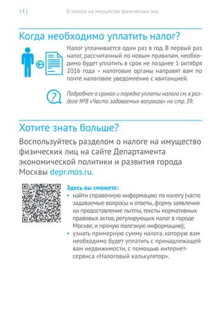 О налоге на имущество физических лиц14 |
Когда необходимо уплатить налог?
Налог уплачивается один раз в год. В первый раз
налог, рассчитанный по новым правилам, необхо-
димо будет уплатить в срок не позднее 1 октября
2016 года – налоговые органы направят вам по
почте налоговое уведомление с квитанцией.
Подробнее о срокахи порядкеуплаты налога см.в раз-
деле №8 «Часто задаваемых вопросов» на стр.39.
Хотите знать больше?
Воспользуйтесь разделом о налоге на имущество
физических лиц на сайте Департамента
экономической политики и развития города
Москвы depr.mos.ru.
Здесь вы сможете:
•	 найти справочную информацию по налогу (часто
задаваемые вопросы и ответы,форму заявления
на предоставление льготы,тексты нормативных
правовых актов,регулирующих налог в городе
Москве,и прочую полезную информацию);
•	 узнать примерную сумму налога, которую вам
необходимо будет уплатить с принадлежащей
вам недвижимости, с помощью интернет-
сервиса «Налоговый калькулятор».
?
 
