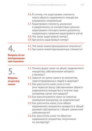 О налоге на имущество физических лиц | 17
3.6.	Я считаю, что кадастровая стоимость
моего объекта недвижимого имущества
определена неправильно
3.7.	Кадастровая стоимость, указанная
в уведомлении, не соответствует данным
кадастрового паспорта (иного документа,
содержащего сведения кадастрового учета)
3.8.	Что такое кадастровый номер?
3.9.	Где узнать кадастровый номер?
4.1.	Что такое инвентаризационная стоимость?
4.2.	Где узнать инвентаризационную стоимость?
5.1.	Почему вырос налог на объект недвижимого
имущества, собственником которого
я являюсь?
5.2.	Зависит ли сумма налога от количества
зарегистрированных людей в квартире?
5.3.	Как рассчитать налог, если я стал
(или перестал быть) собственником объекта
недвижимого имущества в течение года
(например, купил или продал)?
5.4.	Как рассчитывается налог на нежилые
помещения (например, на апартаменты)?
5.5.	Как рассчитать налог, если объект
недвижимого имущества находится в общей
долевой собственности / общей совместной
собственности?
5.6.	Как рассчитать налог по объектам
недвижимого имущества, полученным
по наследству?
4.
Вопросы по ин-
вентаризацион-
ной стоимости
5.
Вопросы
по расчету
налога
 