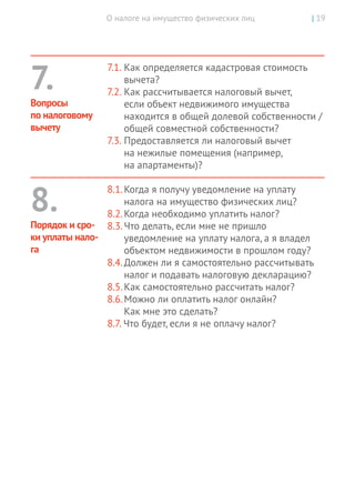 О налоге на имущество физических лиц | 19
7.1.	Как определяется кадастровая стоимость
вычета?
7.2.	Как рассчитывается налоговый вычет,
если объект недвижимого имущества
находится в общей долевой собственности /
общей совместной собственности?
7.3.	Предоставляется ли налоговый вычет
на нежилые помещения (например,
на апартаменты)?
8.1.	Когда я получу уведомление на уплату
налога на имущество физических лиц?
8.2.	Когда необходимо уплатить налог?
8.3.	Что делать, если мне не пришло
уведомление на уплату налога, а я владел
объектом недвижимости в прошлом году?
8.4.	Должен ли я самостоятельно рассчитывать
налог и подавать налоговую декларацию?
8.5.	Как самостоятельно рассчитать налог?
8.6.	Можно ли оплатить налог онлайн?
Как мне это сделать?
8.7. Что будет, если я не оплачу налог?
7.
Вопросы
по налоговому
вычету
8.
Порядок и сро-
ки уплаты нало-
га
 