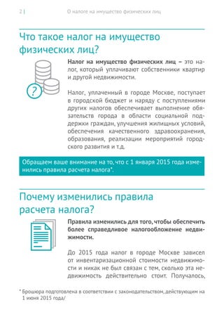 О налоге на имущество физических лиц2 |
Что такое налог на имущество
физических лиц?
Налог на имущество физических лиц – это  на-
лог, который уплачивают собственники квартир
и другой недвижимости.
Налог, уплаченный в городе Москве, поступает
в городской бюджет и наряду с поступлениями
других налогов обеспечивает выполнение обя-
зательств города в области социальной под-
держки граждан, улучшения жилищных условий,
обеспечения качественного здравоохранения,
образования, реализации мероприятий город-
ского развития и т.д.
Обращаем ваше внимание на то, что с 1 января 2015 года изме-
нились правила расчета налога*.
Почему изменились правила
расчета налога?
Правила изменились для того, чтобы обеспечить
более справедливое налогообложение недви-
жимости.
До  2015 года налог в  городе Москве зависел
от  инвентаризационной стоимости недвижимо-
сти и никак не был связан с тем, сколько эта не-
движимость действительно стоит. Получалось,
?
* Брошюра подготовлена в соответствии с законодательством, действующим на
1 июня 2015 года/
 