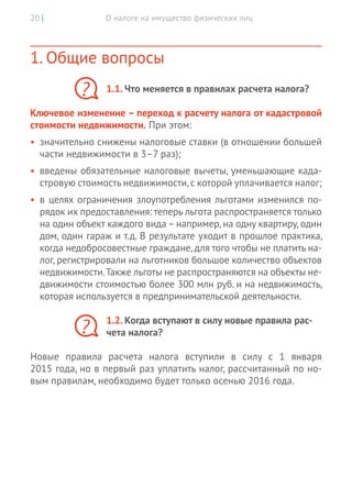 О налоге на имущество физических лиц20 |
1. Общие вопросы
1.1. Что меняется в правилах расчета налога?
Ключевое изменение – переход к расчету налога от кадастровой
стоимости недвижимости. При этом:
•	 значительно снижены налоговые ставки (в отношении большей
части недвижимости в 3–7 раз);
•	 введены обязательные налоговые вычеты, уменьшающие када-
стровую стоимость недвижимости,с которой уплачивается налог;
•	 в целях ограничения злоупотребления льготами изменился по-
рядок их предоставления: теперь льгота распространяется только
на один объект каждого вида – например, на одну квартиру, один
дом, один гараж и т.д. В результате уходит в прошлое практика,
когда недобросовестные граждане, для того чтобы не платить на-
лог, регистрировали на льготников большое количество объектов
недвижимости.Также льготы не распространяются на объекты не-
движимости стоимостью более 300 млн руб. и на недвижимость,
которая используется в предпринимательской деятельности.
1.2. Когда вступают в силу новые правила рас-
чета налога?
Новые правила расчета налога вступили в силу с 1 января
2015 года, но в первый раз уплатить налог, рассчитанный по но-
вым правилам, необходимо будет только осенью 2016 года.
?
?
 