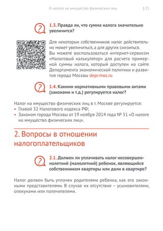 О налоге на имущество физических лиц | 21
1.3. Правда ли, что сумма налога значительно
увеличится?
Для некоторых собственников налог действитель-
но может увеличиться,а для других снизиться.
Вы  можете воспользоваться интернет-сервисом
«Налоговый калькулятор» для расчета пример-
ной суммы налога, который доступен на  сайте
Департамента экономической политики и разви-
тия города Москвы depr.mos.ru
1.4. Какими нормативными правовыми актами
(законами и т.д.) регулируется налог?
Налог на имущество физических лиц в г. Москве регулируется:
•	 Главой 32 Налогового кодекса РФ;
•	 Законом города Москвы от 19 ноября 2014 года № 51 «О налоге
на имущество физических лиц».
2. Вопросы в отношении
налогоплательщиков
2.1. Должен ли уплачивать налог несовершен-
нолетний (малолетний) ребенок, являющийся
собственником квартиры или доли в квартире?
Налог должен быть уплачен родителями ребенка, как его закон-
ными представителями. В случае их отсутствия – усыновителями,
опекунами или попечителями.
?
?
?
 