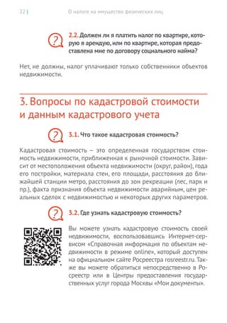О налоге на имущество физических лиц22 |
2.2.Должен ли я платить налог по квартире,кото-
рую я арендую,или по квартире,которая предо-
ставлена мне по договору социального найма?
Нет, не должны, налог уплачивают только собственники объектов
недвижимости.
3. Вопросы по кадастровой стоимости
и данным кадастрового учета
3.1. Что такое кадастровая стоимость?
Кадастровая стоимость – это определенная государством стои-
мость недвижимости, приближенная к рыночной стоимости. Зави-
сит от местоположения объекта недвижимости (округ, район), года
его постройки, материала стен, его площади, расстояния до бли-
жайшей станции метро, расстояния до зон рекреации (лес, парк и
пр.), факта признания объекта недвижимости аварийным, цен ре-
альных сделок с недвижимостью и некоторых других параметров.
3.2. Где узнать кадастровую стоимость?
Вы  можете узнать кадастровую стоимость своей
недвижимости, воспользовавшись Интернет-сер-
висом «Справочная информация по объектам не-
движимости в режиме online», который доступен
на официальном сайте Росреестра rosreestr.ru.Так-
же вы можете обратиться непосредственно в Ро-
среестр или в  Центры предоставления государ-
ственных услуг города Москвы «Мои документы».
?
?
?
 