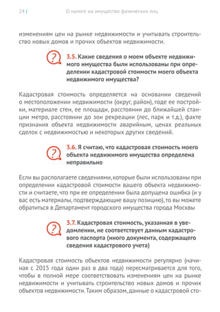 О налоге на имущество физических лиц24 |
изменениям цен на рынке недвижимости и учитывать строитель-
ство новых домов и прочих объектов недвижимости.
3.5. Какие сведения о моем объекте недвижи-
мого имущества были использованы при опре-
делении кадастровой стоимости моего объекта
недвижимого имущества?
Кадастровая стоимость определяется на  основании сведений
о местоположении недвижимости (округ, район), годе ее построй-
ки, материале стен, ее площади, расстоянии до ближайшей стан-
ции метро, расстоянии до зон рекреации (лес, парк и т.д.), факте
признания объекта недвижимости аварийным, ценах реальных
сделок с недвижимостью и некоторых других сведений.
3.6. Я считаю, что кадастровая стоимость моего
объекта недвижимого имущества определена
неправильно
Если вы располагаете сведениями,которые были использованы при
определении кадастровой стоимости вашего объекта недвижимо-
сти и считаете, что при ее определении была допущена ошибка (и у
вас есть материалы,подтверждающие вашу позицию),то вы можете
обратиться в Департамент городского имущества города Москвы
3.7. Кадастровая стоимость, указанная в уве-
домлении, не соответствует данным кадастро-
вого паспорта (иного документа, содержащего
сведения кадастрового учета)
Кадастровая стоимость объектов недвижимости регулярно (начи-
ная с 2015 года один раз в два года) пересматривается для того,
чтобы в полной мере соответствовать изменениям цен на рынке
недвижимости и учитывать строительство новых домов и прочих
объектов недвижимости.Таким образом,данные о кадастровой сто-
?
?
?
 