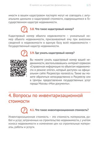 О налоге на имущество физических лиц | 25
имости в вашем кадастровом паспорте могут не совпадать с акту-
альными данными о кадастровой стоимости, содержащимися в Го-
сударственном кадастре недвижимости.
3.8. Что такое кадастровый номер?
Кадастровый номер объекта недвижимости  – уникальный но-
мер объекта недвижимости, присваиваемый ему при внесении
сведений о  недвижимости в  единую базу всей недвижимости –
­Государственный кадастр недвижимости.
3.9. Где узнать кадастровый номер?
Вы  можете узнать кадастровый номер вашей не-
движимости, воспользовавшись интернет-сервисом
«Справочная информация по объектам недвижимо-
сти в режиме online», который доступен на офици-
альном сайте Росреестра rosreestr.ru. Также вы мо-
жете обратиться непосредственно в Росреестр или
в  Центры предоставления государственных услуг
города Москвы «Мои документы».
4. Вопросы по инвентаризационной
стоимости
4.1. Что такое инвентаризационная стоимость?
Инвентаризационная стоимость – это стоимость материалов, ра-
бот и услуг, затраченных на строительство недвижимости, с учетом
износа недвижимости и изменения цен на строительные матери-
алы, работы и услуги.
?
?
?
 