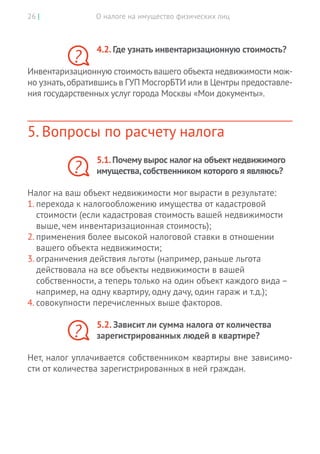 О налоге на имущество физических лиц26 |
4.2. Где узнать инвентаризационную стоимость?
Инвентаризационную стоимость вашего объекта недвижимости мож-
но узнать,обратившись в ГУП МосгорБТИ или в Центры предоставле-
ния государственных услуг города Москвы «Мои документы».
5. Вопросы по расчету налога
5.1.Почему вырос налог на объект недвижимого
имущества,собственником которого я являюсь?
Налог на ваш объект недвижимости мог вырасти в результате:
1.	перехода к налогообложению имущества от кадастровой
стоимости (если кадастровая стоимость вашей недвижимости
выше, чем инвентаризационная стоимость);
2.	применения более высокой налоговой ставки в отношении
вашего объекта недвижимости;
3.	ограничения действия льготы (например, раньше льгота
действовала на все объекты недвижимости в вашей
собственности, а теперь только на один объект каждого вида –
например, на одну квартиру, одну дачу, один гараж и т.д.);
4.	совокупности перечисленных выше факторов.
5.2. Зависит ли сумма налога от количества
­зарегистрированных людей в квартире?
Нет, налог уплачивается собственником квартиры вне зависимо-
сти от количества зарегистрированных в ней граждан.
?
?
?
 
